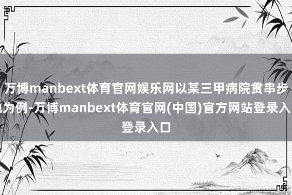 万博manbext体育官网娱乐网以某三甲病院贯串步地为例-万博manbext体育官网(中国)官方网站登录入口
