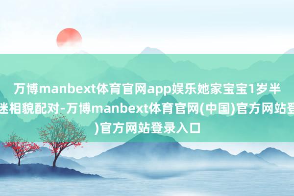 万博manbext体育官网app娱乐她家宝宝1岁半时千里迷相貌配对-万博manbext体育官网(中国)官方网站登录入口
