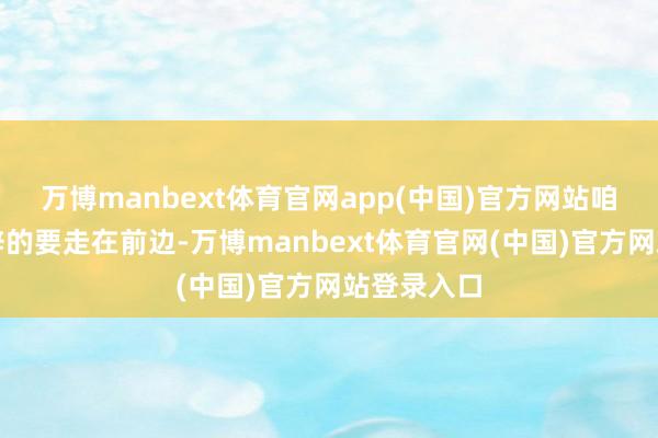 万博manbext体育官网app(中国)官方网站咱们义抑遏辞的要走在前边-万博manbext体育官网(中国)官方网站登录入口