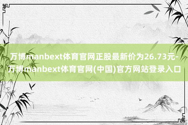 万博manbext体育官网正股最新价为26.73元-万博manbext体育官网(中国)官方网站登录入口