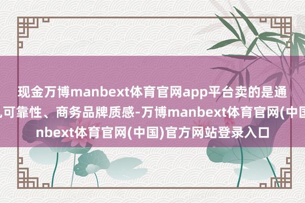现金万博manbext体育官网app平台卖的是通讯、自研芯片、整机可靠性、商务品牌质感-万博manbext体育官网(中国)官方网站登录入口