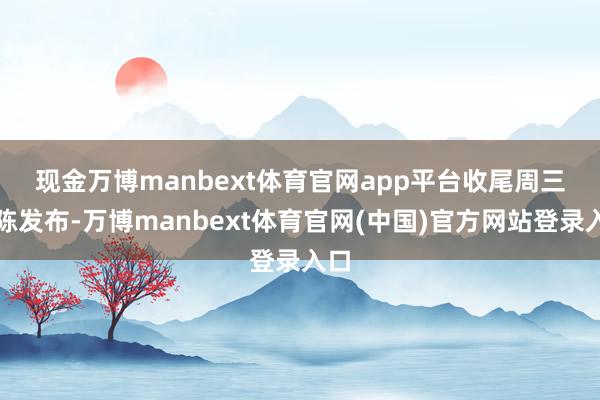 现金万博manbext体育官网app平台　　收尾周三敷陈发布-万博manbext体育官网(中国)官方网站登录入口