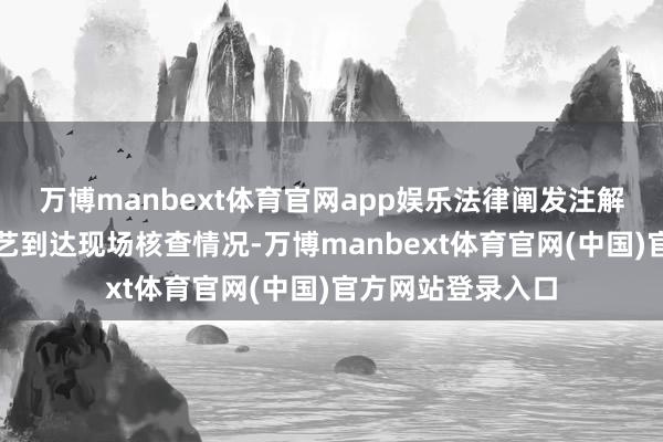万博manbext体育官网app娱乐法律阐发注解东谈主员第一技艺到达现场核查情况-万博manbext体育官网(中国)官方网站登录入口