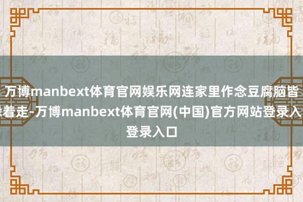 万博manbext体育官网娱乐网连家里作念豆腐脑皆躲着走-万博manbext体育官网(中国)官方网站登录入口