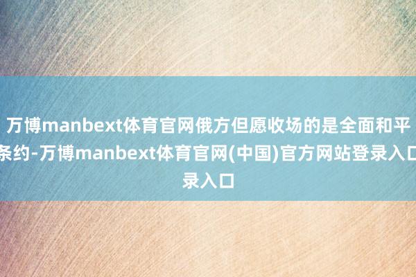 万博manbext体育官网俄方但愿收场的是全面和平条约-万博manbext体育官网(中国)官方网站登录入口