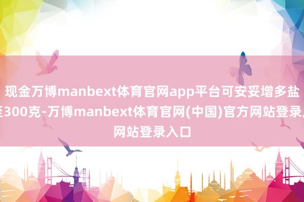 现金万博manbext体育官网app平台可安妥增多盐量至300克-万博manbext体育官网(中国)官方网站登录入口
