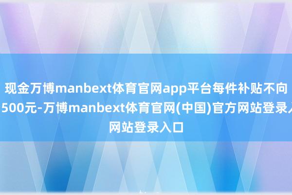 现金万博manbext体育官网app平台每件补贴不向上1500元-万博manbext体育官网(中国)官方网站登录入口