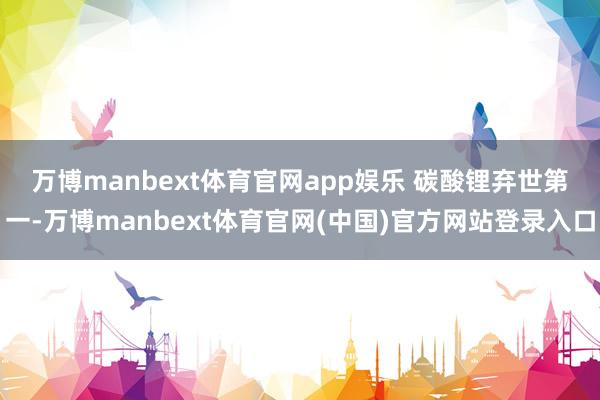 万博manbext体育官网app娱乐 　　碳酸锂弃世第一-万博manbext体育官网(中国)官方网站登录入口