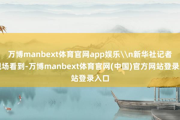 万博manbext体育官网app娱乐\n新华社记者在现场看到-万博manbext体育官网(中国)官方网站登录入口