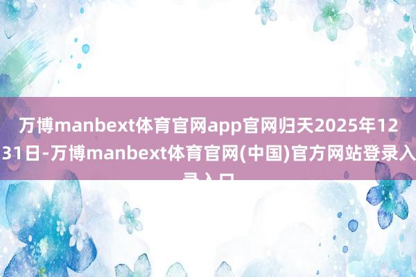 万博manbext体育官网app官网归天2025年12月31日-万博manbext体育官网(中国)官方网站登录入口