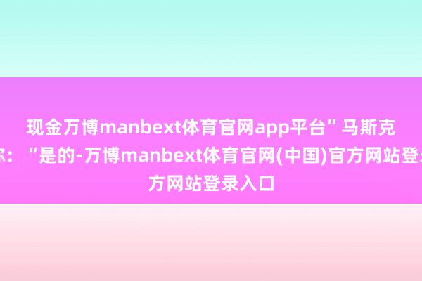 现金万博manbext体育官网app平台”　　马斯克回话称：“是的-万博manbext体育官网(中国)官方网站登录入口