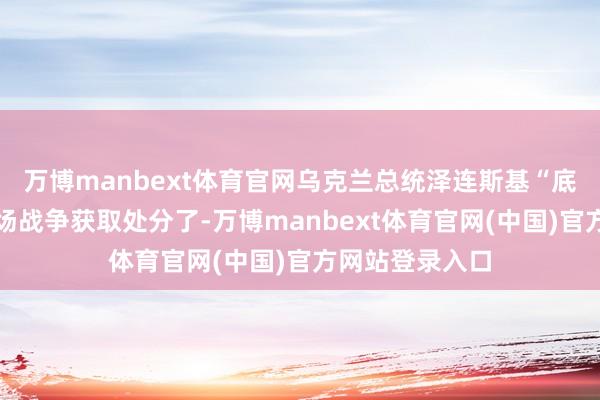 万博manbext体育官网乌克兰总统泽连斯基“底本早就该让这场战争获取处分了-万博manbext体育官网(中国)官方网站登录入口