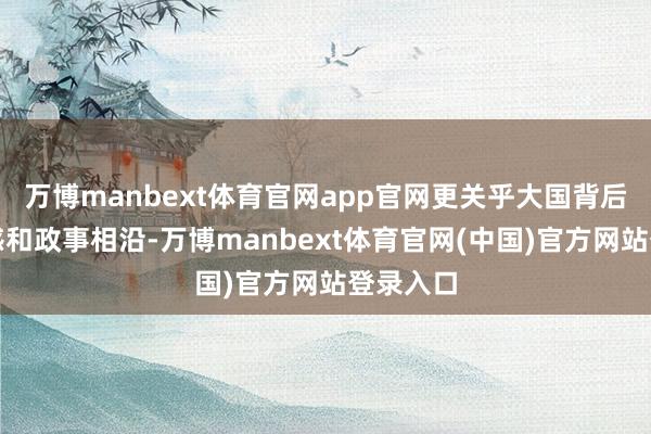 万博manbext体育官网app官网更关乎大国背后的安全感和政事相沿-万博manbext体育官网(中国)官方网站登录入口