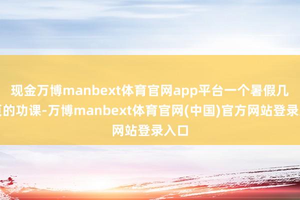 现金万博manbext体育官网app平台一个暑假几百页的功课-万博manbext体育官网(中国)官方网站登录入口