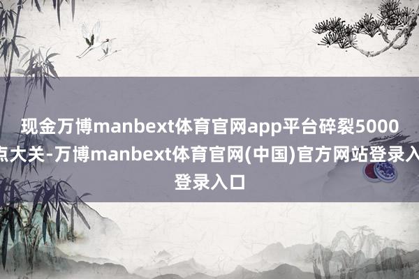 现金万博manbext体育官网app平台碎裂50000点大关-万博manbext体育官网(中国)官方网站登录入口