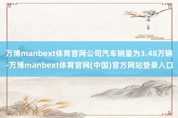 万博manbext体育官网公司汽车销量为3.48万辆-万博manbext体育官网(中国)官方网站登录入口