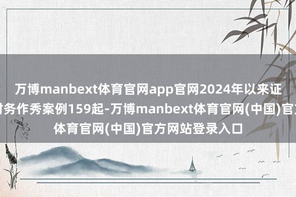 万博manbext体育官网app官网2024年以来证监会累计查办财务作秀案例159起-万博manbext体育官网(中国)官方网站登录入口