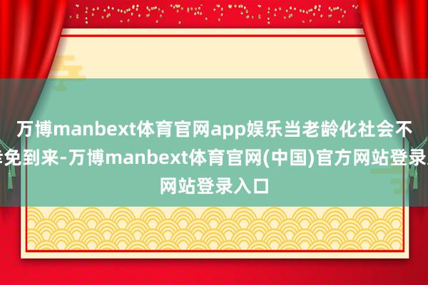 万博manbext体育官网app娱乐当老龄化社会不可幸免到来-万博manbext体育官网(中国)官方网站登录入口